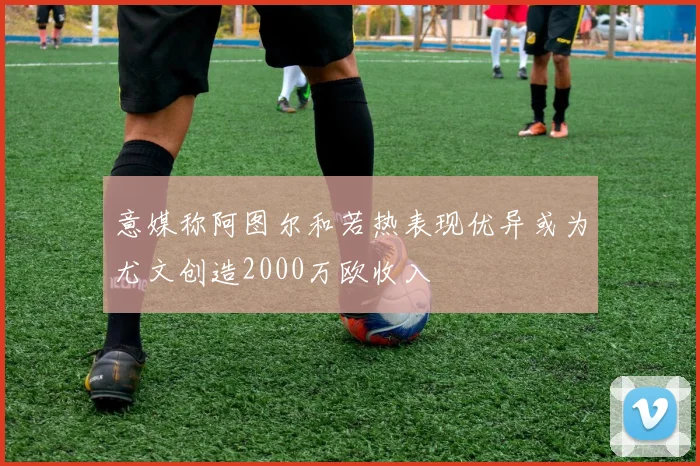 意媒称阿图尔和若热表现优异或为尤文创造2000万欧收入
