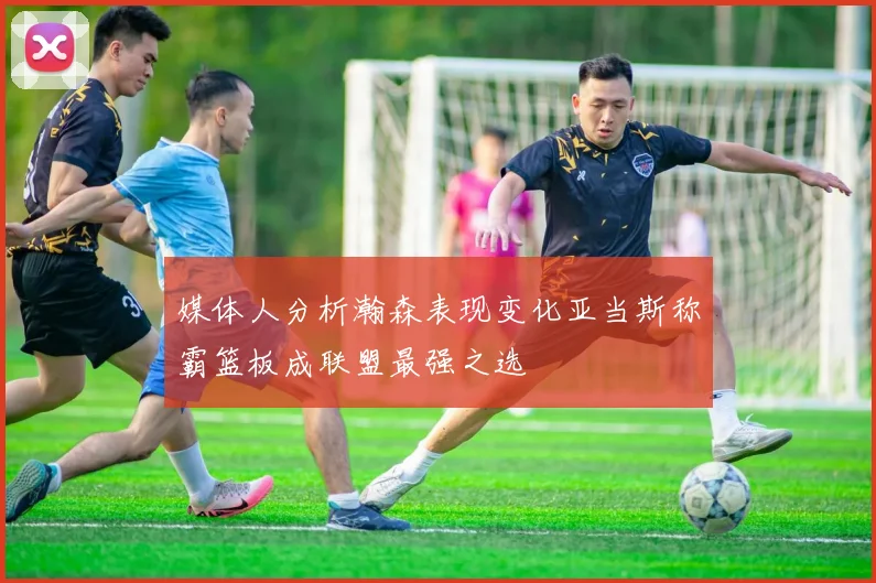 媒体人分析瀚森表现变化亚当斯称霸篮板成联盟最强之选