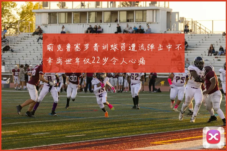 前克鲁塞罗青训球员遭流弹击中不幸离世年仅22岁令人心痛