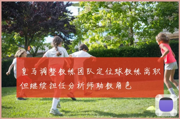 皇马调整教练团队定位球教练离职但继续担任分析师助教角色