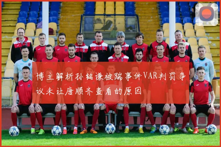 博主解析孙铭谦被踹事件VAR判罚争议未让唐顺齐查看的原因