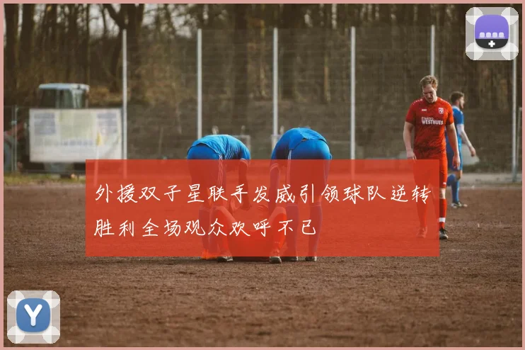 外援双子星联手发威引领球队逆转胜利全场观众欢呼不已