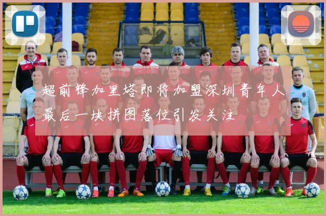 超前锋加里塔即将加盟深圳青年人最后一块拼图落位引发关注