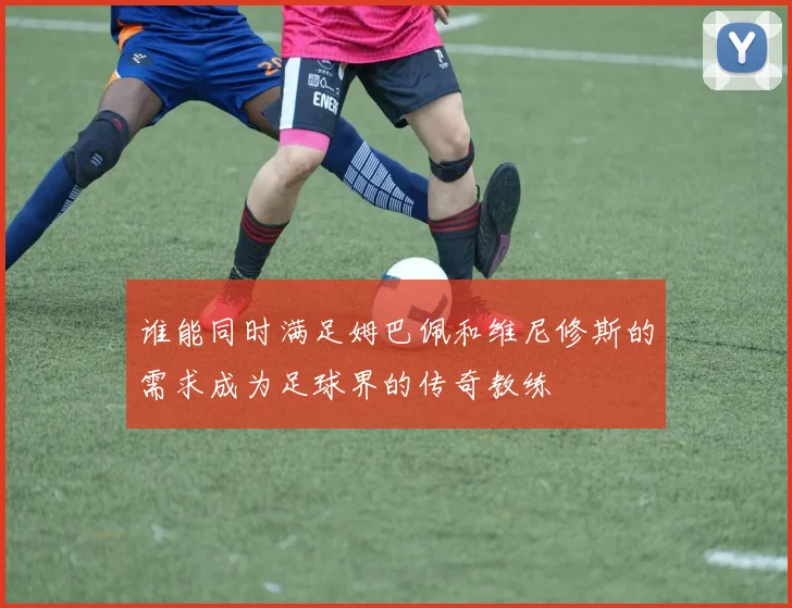谁能同时满足姆巴佩和维尼修斯的需求成为足球界的传奇教练