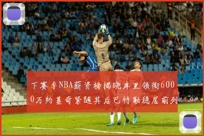 下赛季NBA薪资榜揭晓库里领衔6000万约基奇紧随其后巴特勒稳居前列