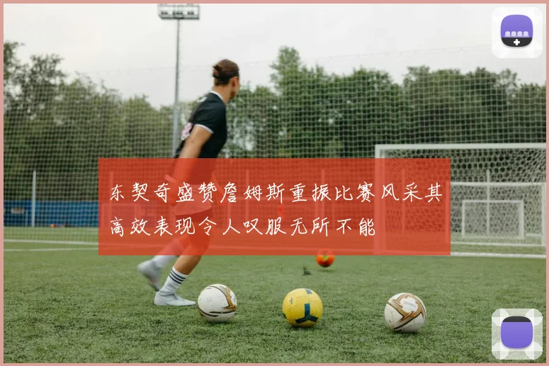 东契奇盛赞詹姆斯重振比赛风采其高效表现令人叹服无所不能