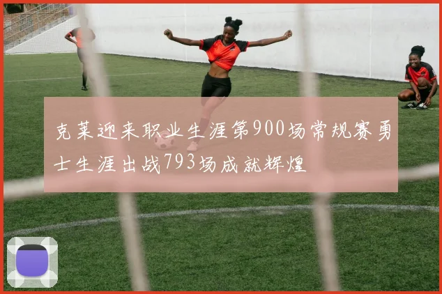 克莱迎来职业生涯第900场常规赛勇士生涯出战793场成就辉煌
