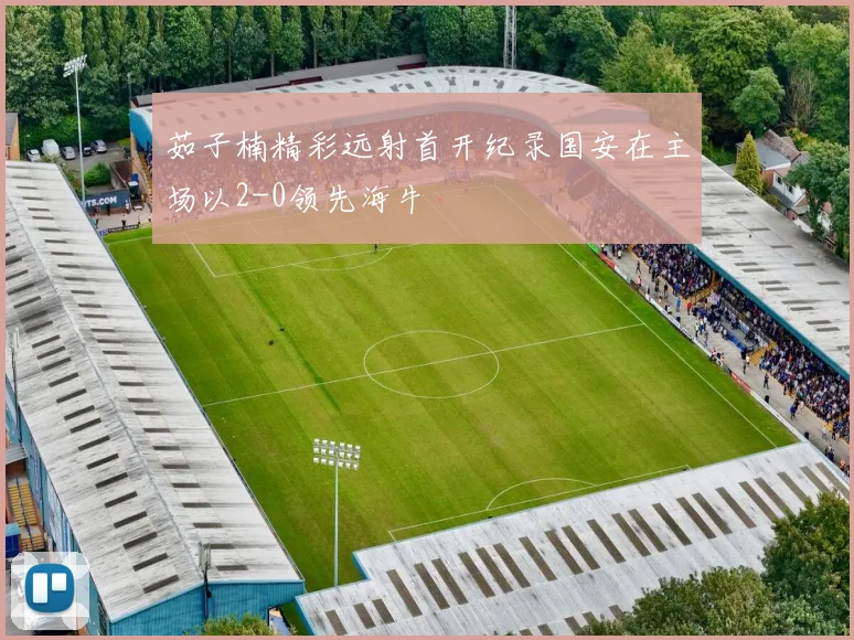 茹子楠精彩远射首开纪录国安在主场以2-0领先海牛