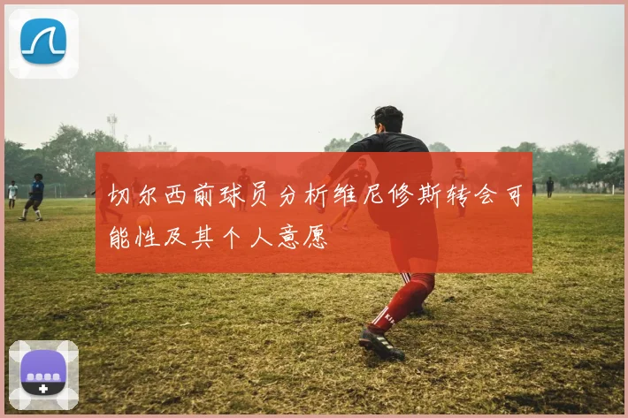 切尔西前球员分析维尼修斯转会可能性及其个人意愿