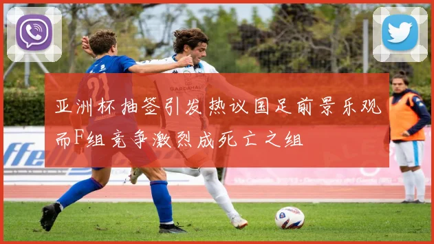 亚洲杯抽签引发热议国足前景乐观而F组竞争激烈成死亡之组