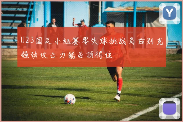 U23国足小组赛零失球挑战乌兹别克强劲攻击力能否顶得住